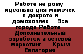  Работа на дому (идеальна для мамочек в декрете и домохозяек) - Все города Работа » Дополнительный заработок и сетевой маркетинг   . Крым,Евпатория